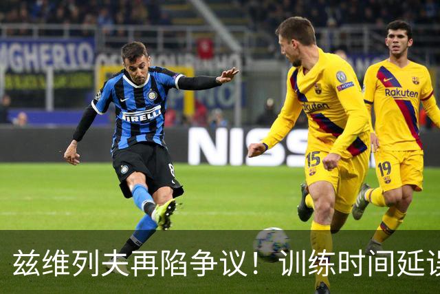 兹维列夫再陷争议！训练时间延误致陪练苦等并赶走他人