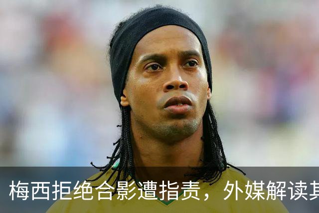 梅西拒绝合影遭指责，外媒解读其告别战背后的缘由